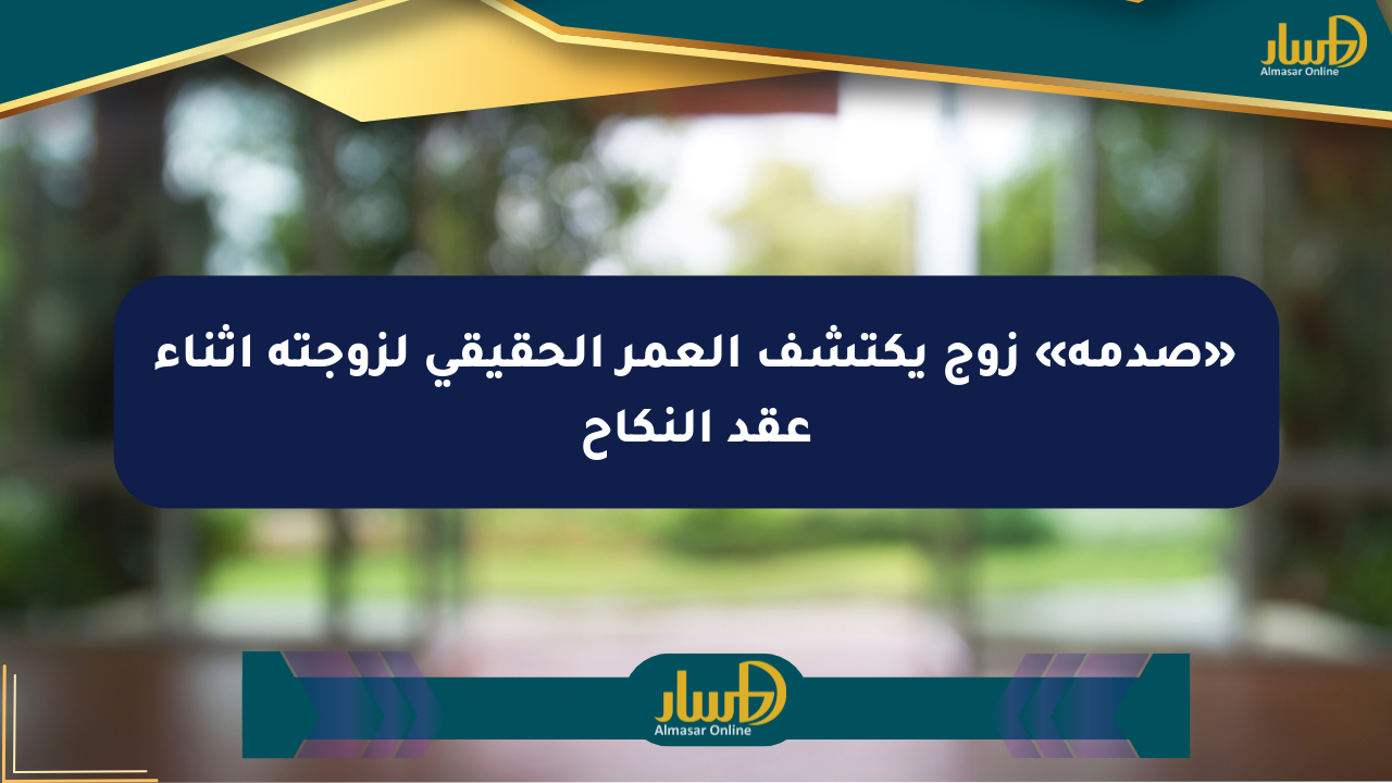 «صدمة» زوج يكتشف العمر الحقيقي لزوجته أثناء عقد النكاح